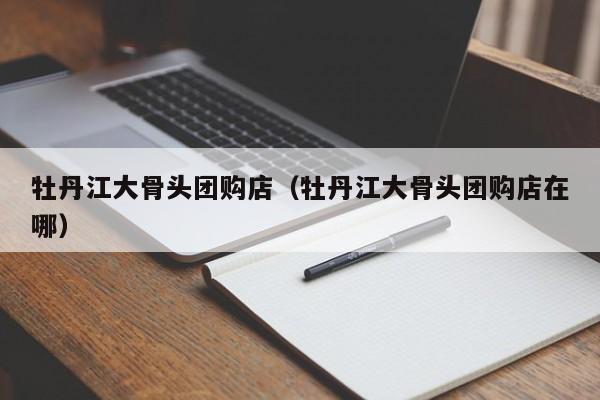 牡丹江大骨头团购店（牡丹江大骨头团购店在哪）