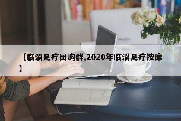 【临淄足疗团购群,2020年临淄足疗按摩】