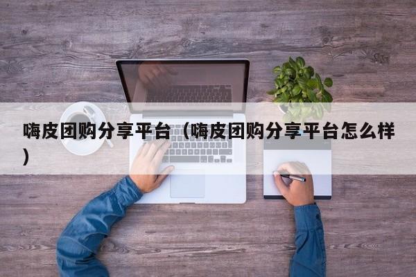 嗨皮团购分享平台（嗨皮团购分享平台怎么样）