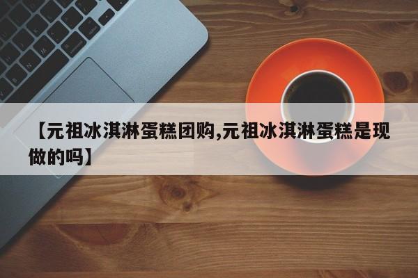 【元祖冰淇淋蛋糕团购,元祖冰淇淋蛋糕是现做的吗】