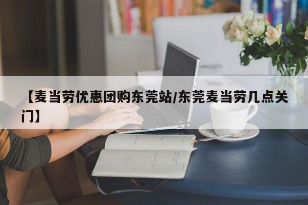 【麦当劳优惠团购东莞站/东莞麦当劳几点关门】