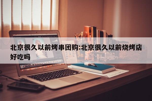 北京很久以前烤串团购:北京很久以前烧烤店好吃吗