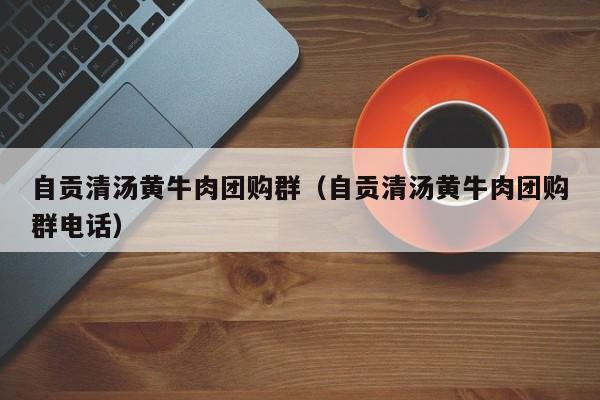 自贡清汤黄牛肉团购群（自贡清汤黄牛肉团购群电话）