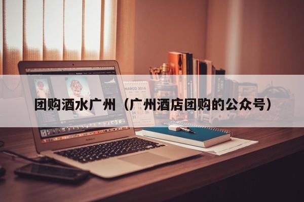 团购酒水广州（广州酒店团购的公众号）