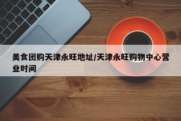 美食团购天津永旺地址/天津永旺购物中心营业时间