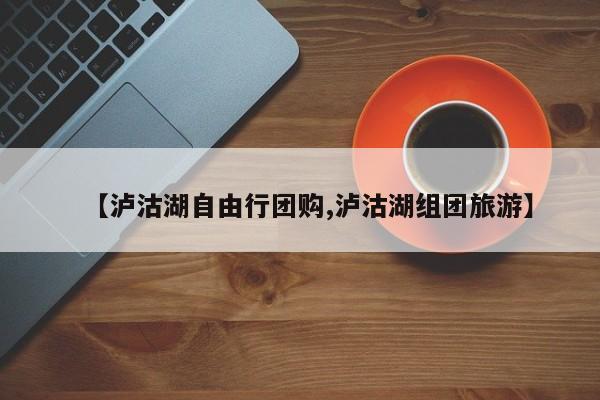 【泸沽湖自由行团购,泸沽湖组团旅游】