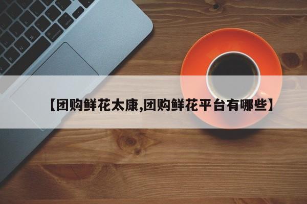 【团购鲜花太康,团购鲜花平台有哪些】