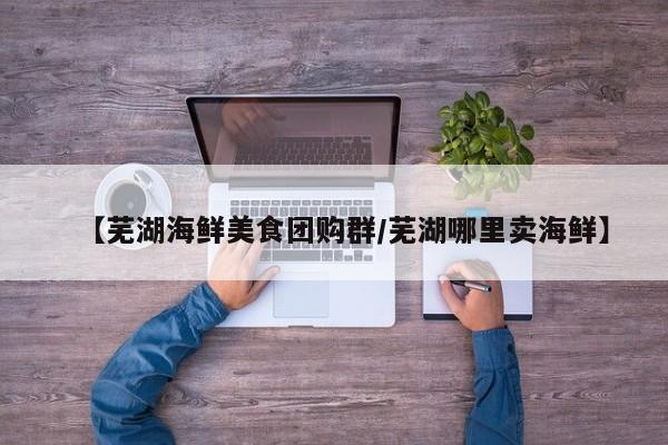 【芜湖海鲜美食团购群/芜湖哪里卖海鲜】