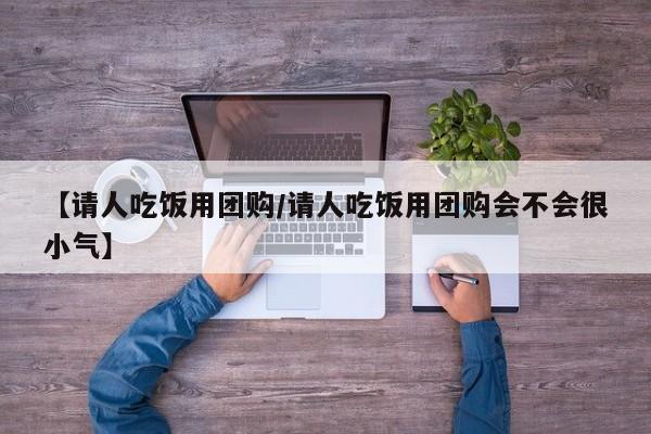 【请人吃饭用团购/请人吃饭用团购会不会很小气】