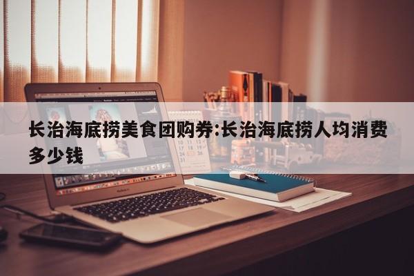 长治海底捞美食团购券:长治海底捞人均消费多少钱
