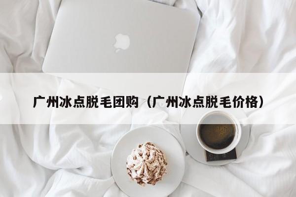 广州冰点脱毛团购（广州冰点脱毛价格）