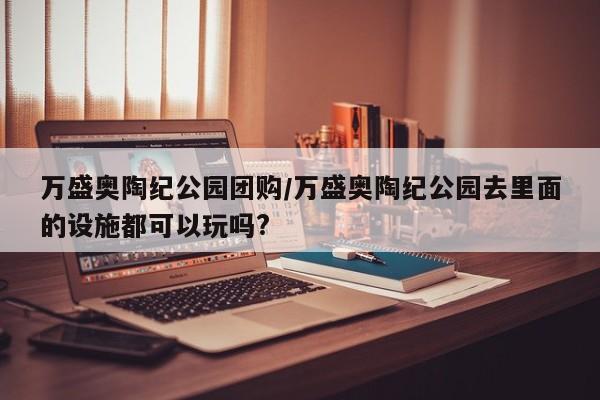 万盛奥陶纪公园团购/万盛奥陶纪公园去里面的设施都可以玩吗?