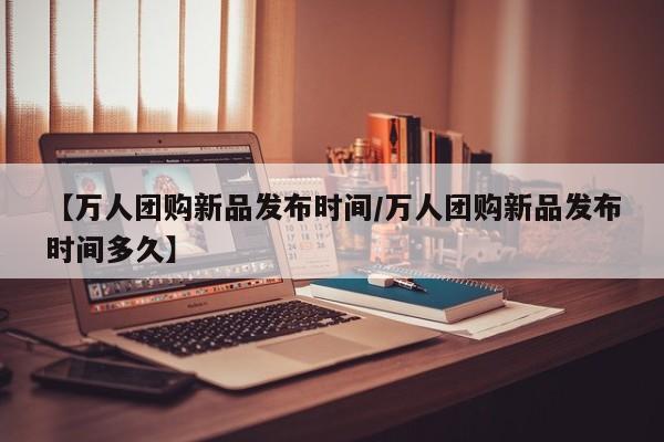 【万人团购新品发布时间/万人团购新品发布时间多久】