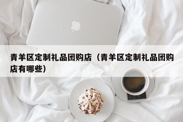 青羊区定制礼品团购店（青羊区定制礼品团购店有哪些）