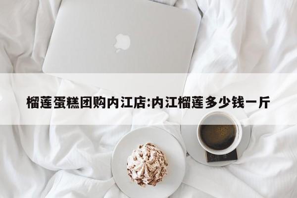 榴莲蛋糕团购内江店:内江榴莲多少钱一斤