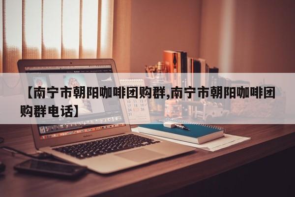 【南宁市朝阳咖啡团购群,南宁市朝阳咖啡团购群电话】
