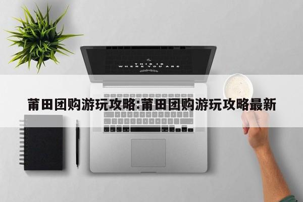 莆田团购游玩攻略：莆田团购游玩攻略最新