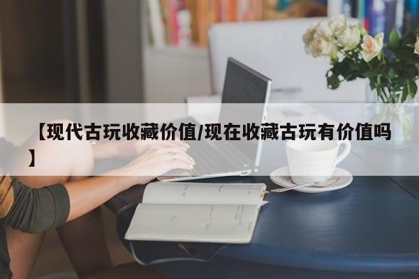 【现代古玩收藏价值／现在收藏古玩有价值吗】