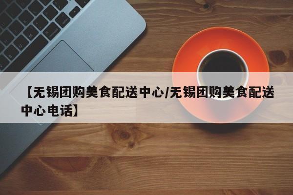 【无锡团购美食配送中心／无锡团购美食配送中心电话】