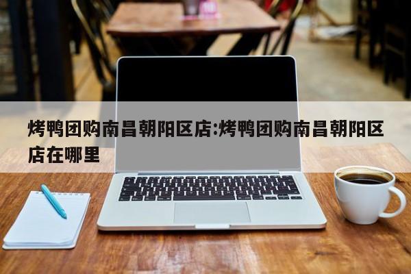 烤鸭团购南昌朝阳区店：烤鸭团购南昌朝阳区店在哪里