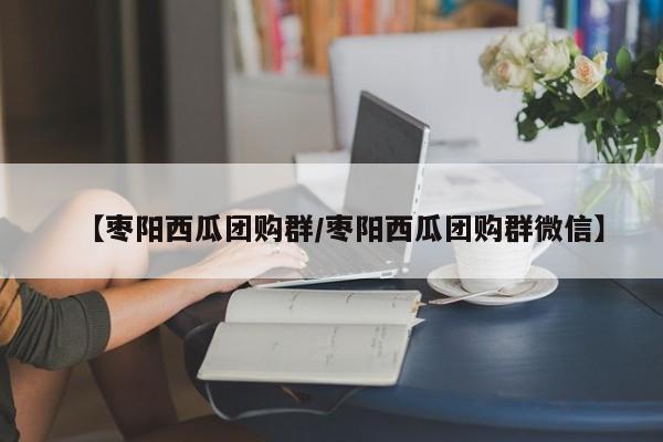 【枣阳西瓜团购群／枣阳西瓜团购群微信】