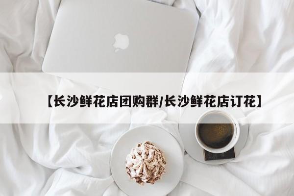 【长沙鲜花店团购群／长沙鲜花店订花】