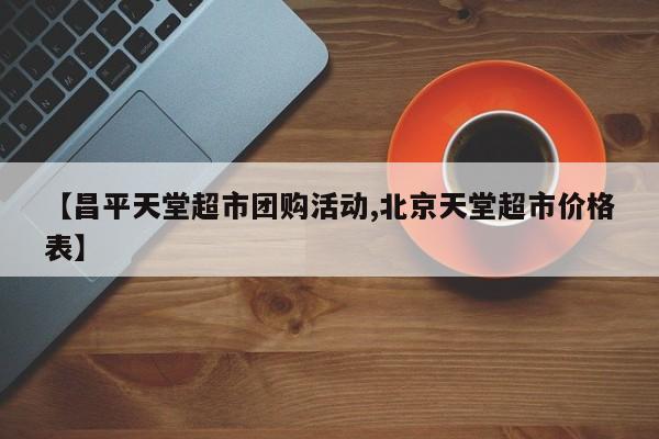 【昌平天堂超市团购活动,北京天堂超市价格表】