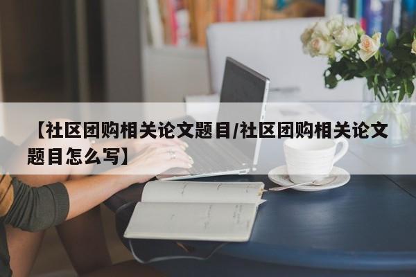 【社区团购相关论文题目／社区团购相关论文题目怎么写】