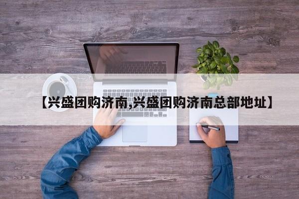 【兴盛团购济南,兴盛团购济南总部地址】